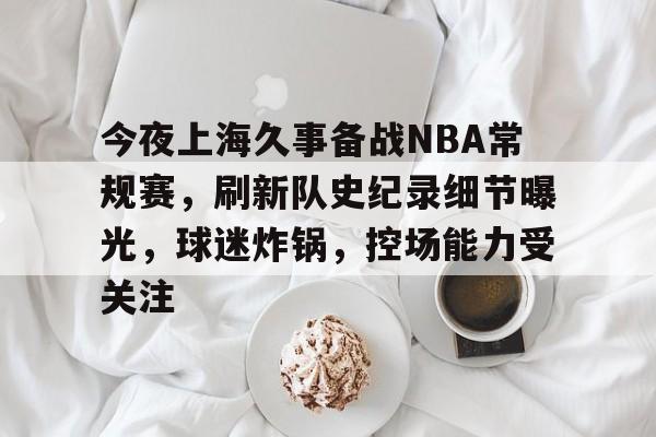 开云平台 -关于今夜上海久事备战NBA常规赛，刷新队史纪录细节曝光，球迷炸锅，控场能力受关注的信息